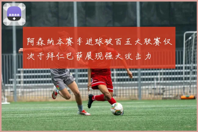阿森纳本赛季进球破百五大联赛仅次于拜仁巴萨展现强大攻击力