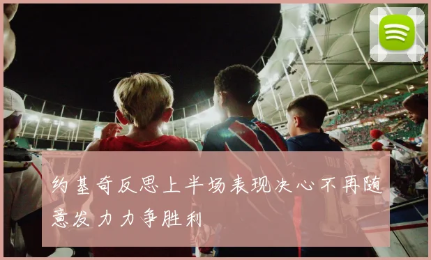 约基奇反思上半场表现决心不再随意发力力争胜利