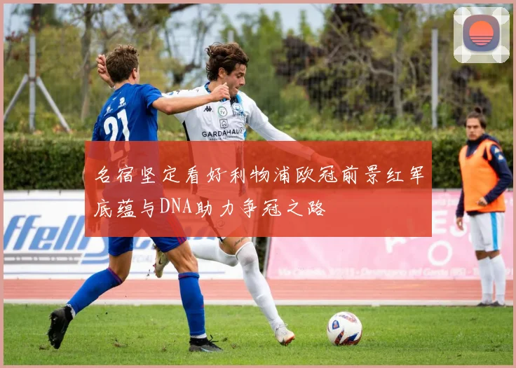 名宿坚定看好利物浦欧冠前景红军底蕴与DNA助力争冠之路