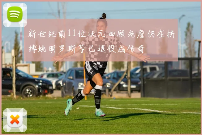 新世纪前11位状元回顾老詹仍在拼搏姚明罗斯等已退役成传奇