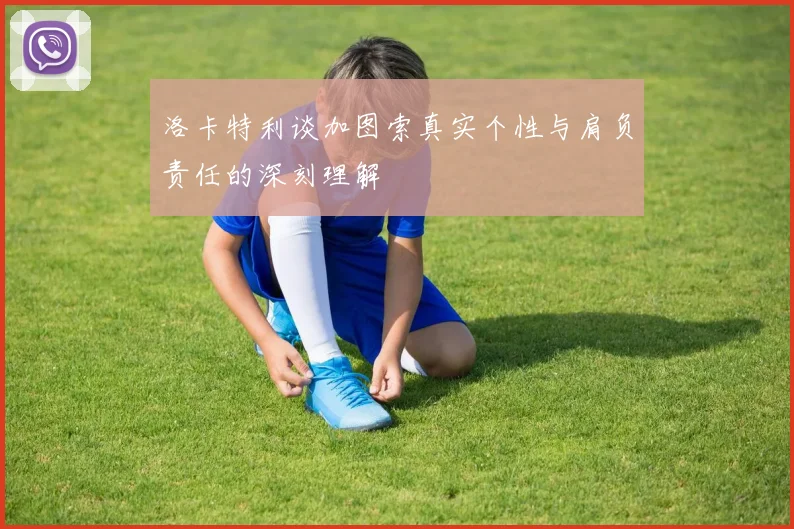 洛卡特利谈加图索真实个性与肩负责任的深刻理解