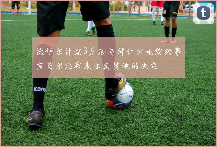 诺伊尔计划3月底与拜仁讨论续约事宜乌尔比希表示支持他的决定