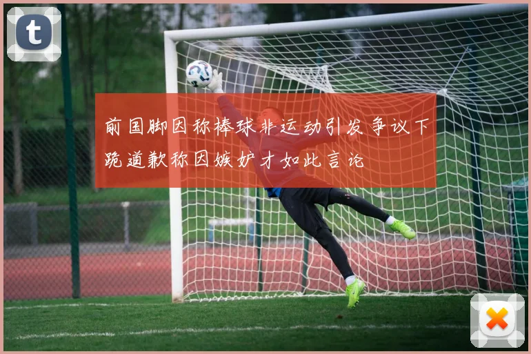 前国脚因称棒球非运动引发争议下跪道歉称因嫉妒才如此言论