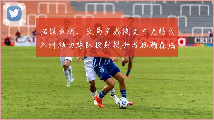 拓媒分析：交易罗威换克内克特或八村助力球队投射提升与杨瀚森成长