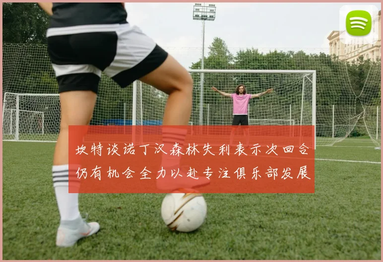 坎特谈诺丁汉森林失利表示次回合仍有机会全力以赴专注俱乐部发展