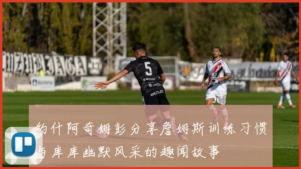 约什阿奇姆彭分享詹姆斯训练习惯与库库幽默风采的趣闻故事