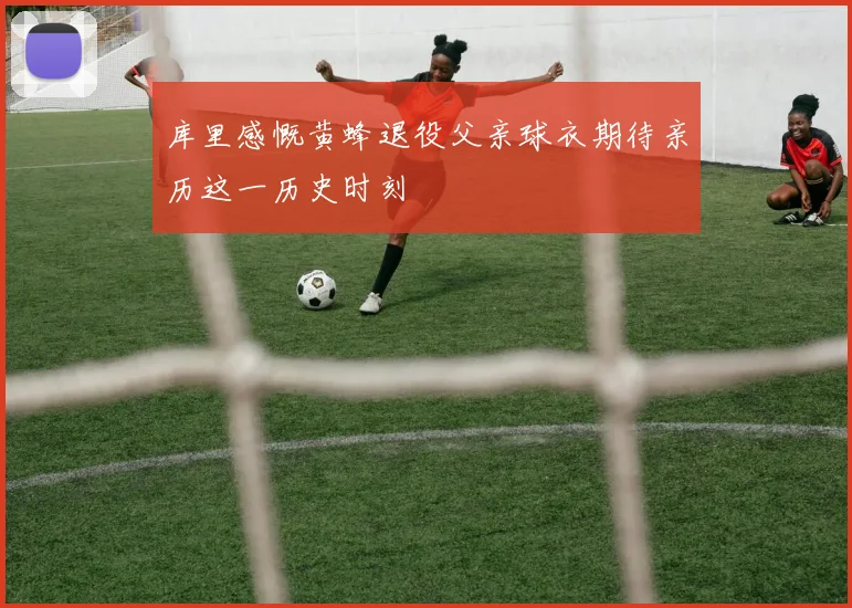 库里感慨黄蜂退役父亲球衣期待亲历这一历史时刻