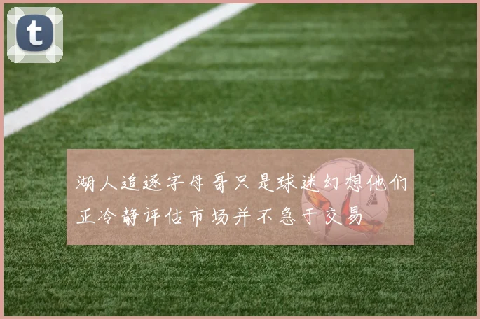 湖人追逐字母哥只是球迷幻想他们正冷静评估市场并不急于交易