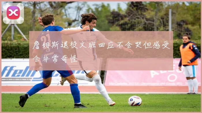 詹姆斯退役文班回应不会哭但感受会非常奇怪