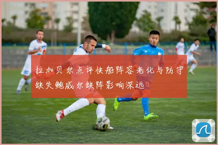 拉加贝尔点评快船阵容老化与防守缺失鲍威尔缺阵影响深远