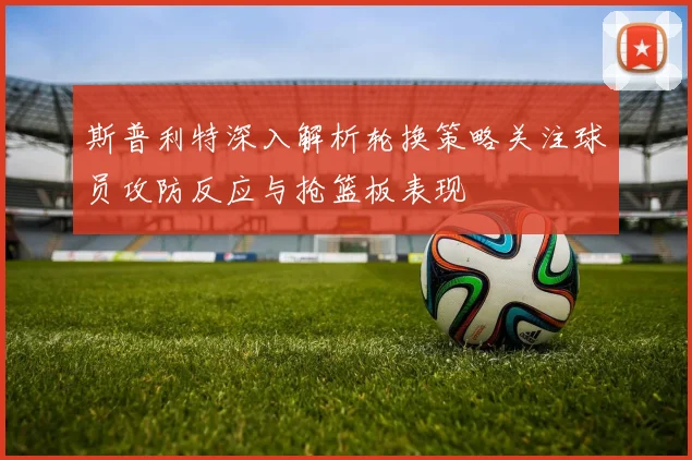 斯普利特深入解析轮换策略关注球员攻防反应与抢篮板表现