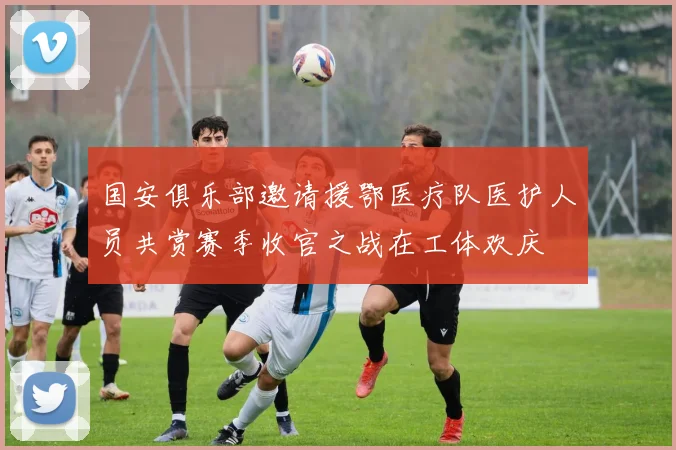 国安俱乐部邀请援鄂医疗队医护人员共赏赛季收官之战在工体欢庆