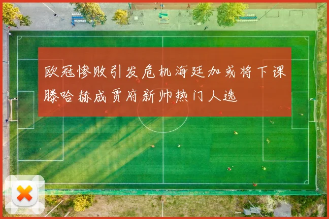欧冠惨败引发危机海廷加或将下课滕哈赫成贾府新帅热门人选