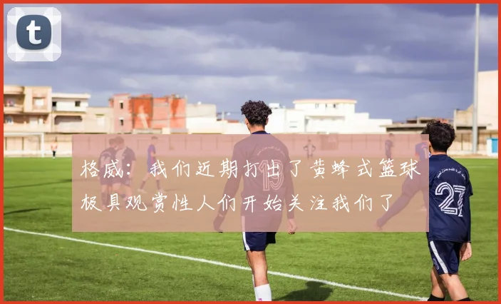 格威：我们近期打出了黄蜂式篮球极具观赏性人们开始关注我们了