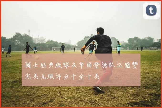 骑士经典版球衣华丽登场队记盛赞完美无瑕评分十全十美