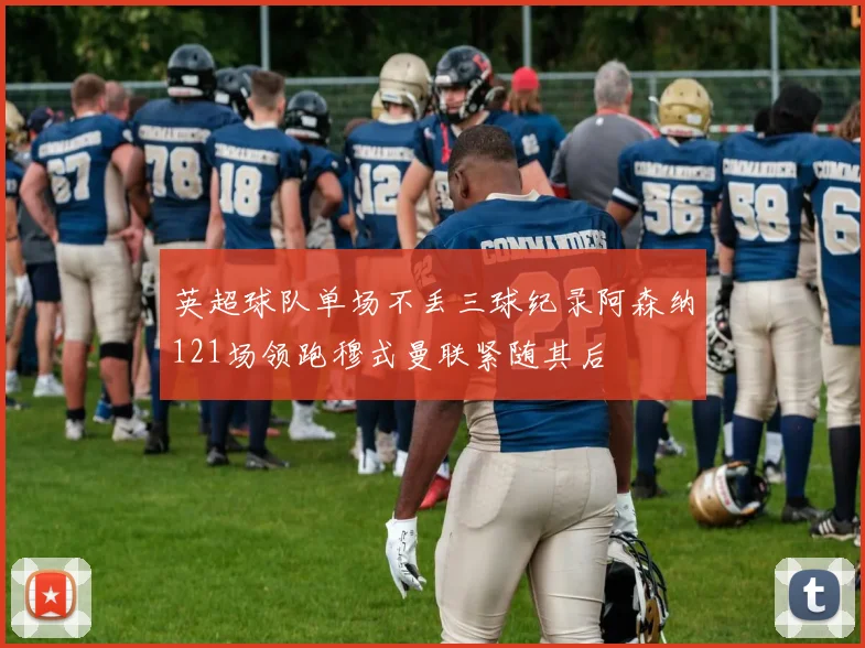 英超球队单场不丢三球纪录阿森纳121场领跑穆式曼联紧随其后