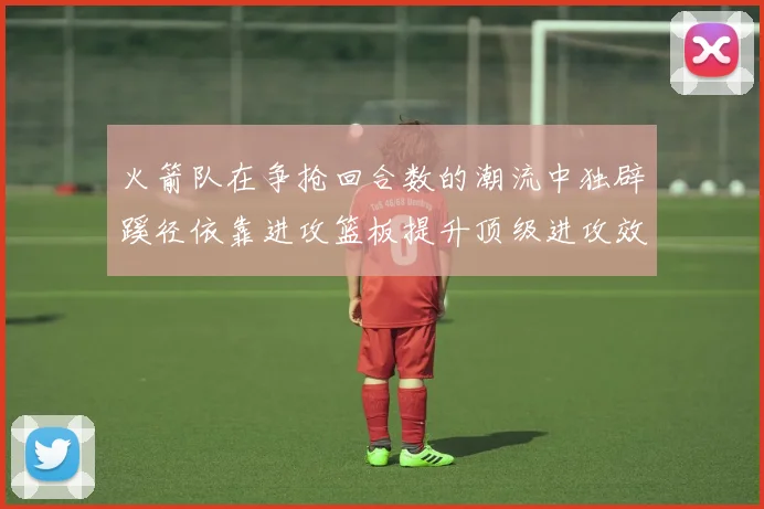 火箭队在争抢回合数的潮流中独辟蹊径依靠进攻篮板提升顶级进攻效率