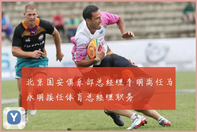 北京国安俱乐部总经理李明离任马永明接任体育总经理职务