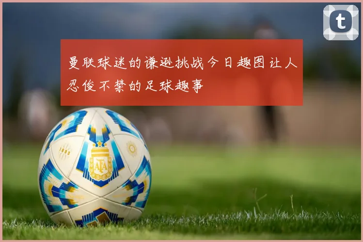 曼联球迷的谦逊挑战今日趣图让人忍俊不禁的足球趣事