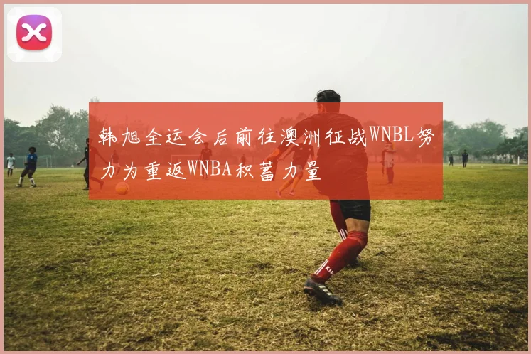 韩旭全运会后前往澳洲征战WNBL努力为重返WNBA积蓄力量