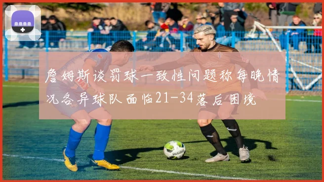 詹姆斯谈罚球一致性问题称每晚情况各异球队面临21-34落后困境