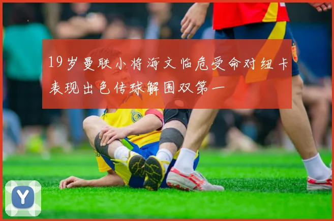 19岁曼联小将海文临危受命对纽卡表现出色传球解围双第一