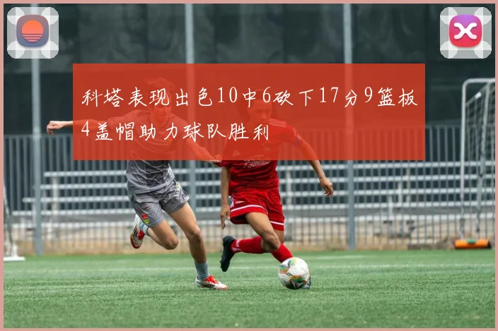 科塔表现出色10中6砍下17分9篮板4盖帽助力球队胜利
