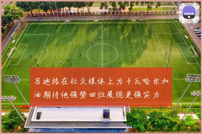 吕迪格在社交媒体上为卡瓦哈尔加油期待他强势回归展现更强实力
