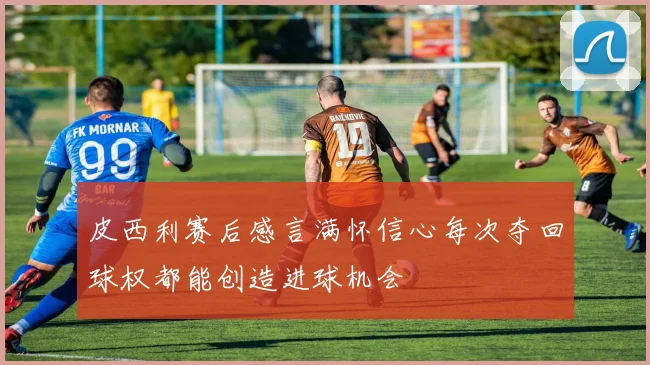 皮西利赛后感言满怀信心每次夺回球权都能创造进球机会