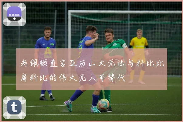 老佩顿直言亚历山大无法与科比比肩科比的伟大无人可替代