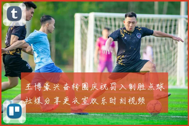 王博豪兴奋转圈庆祝罚入制胜点球社媒分享更衣室欢乐时刻视频