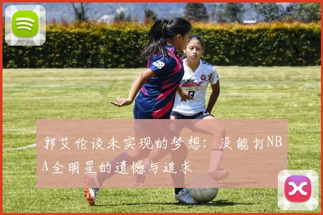 郭艾伦谈未实现的梦想：没能打NBA全明星的遗憾与追求