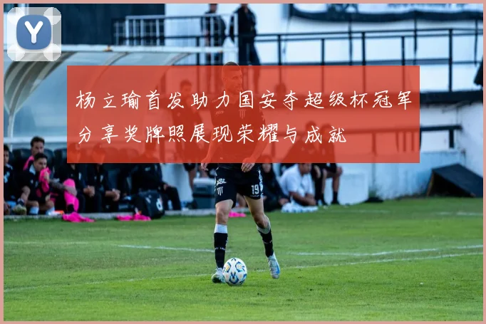 杨立瑜首发助力国安夺超级杯冠军分享奖牌照展现荣耀与成就
