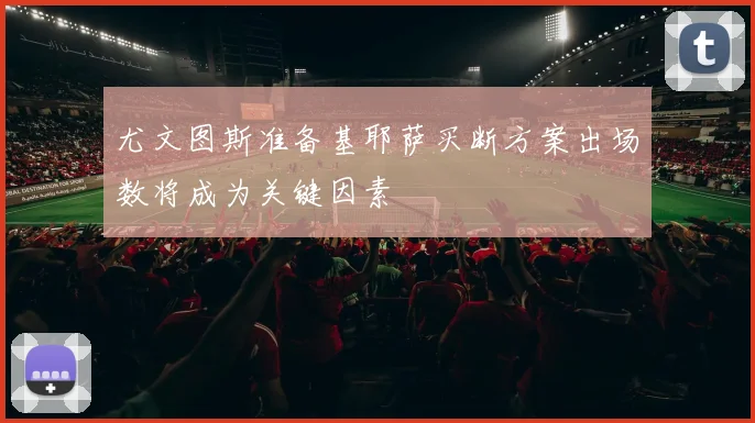 尤文图斯准备基耶萨买断方案出场数将成为关键因素