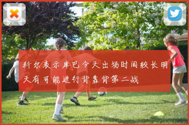 科尔表示库巴今天出场时间较长明天有可能进行背靠背第二战