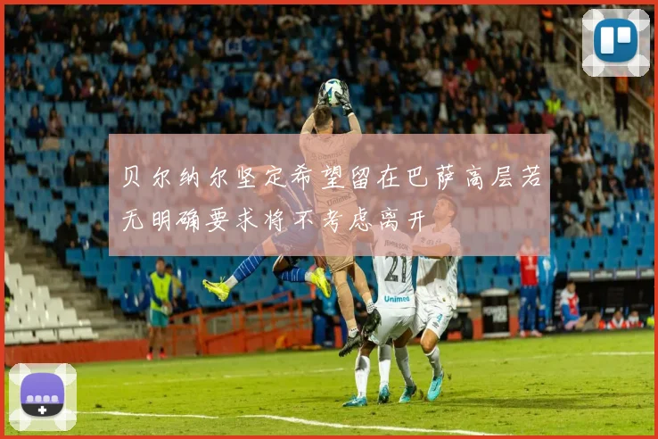 贝尔纳尔坚定希望留在巴萨高层若无明确要求将不考虑离开