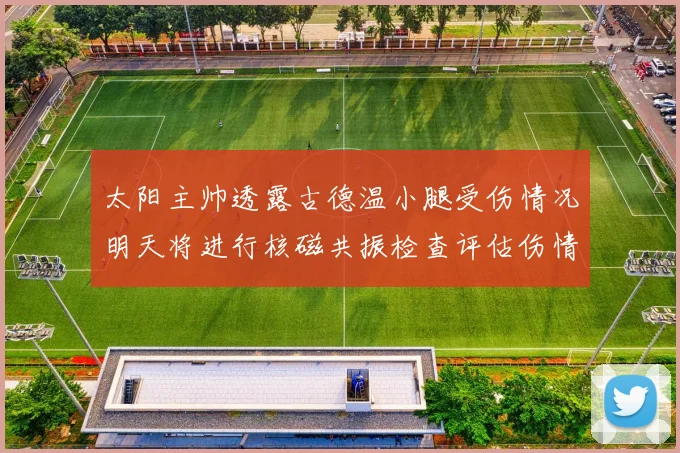 太阳主帅透露古德温小腿受伤情况明天将进行核磁共振检查评估伤情