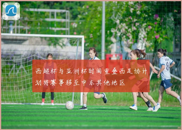 西超杯与亚洲杯时间重叠西足协计划将赛事移至中东其他地区