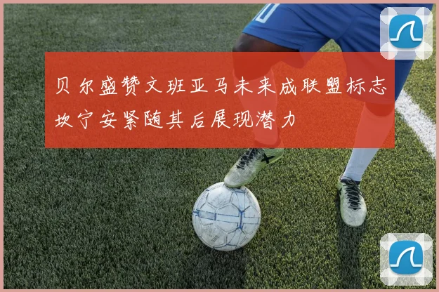 贝尔盛赞文班亚马未来成联盟标志坎宁安紧随其后展现潜力